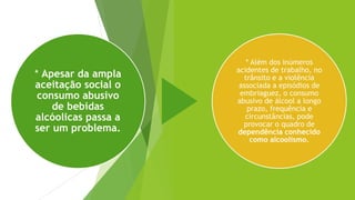 * Apesar da ampla
aceitação social o
consumo abusivo
de bebidas
alcóolicas passa a
ser um problema.
* Além dos inúmeros
acidentes de trabalho, no
trânsito e a violência
associada a episódios de
embriaguez, o consumo
abusivo de álcool a longo
prazo, frequência e
circunstâncias, pode
provocar o quadro de
dependência conhecido
como alcoolismo.
 