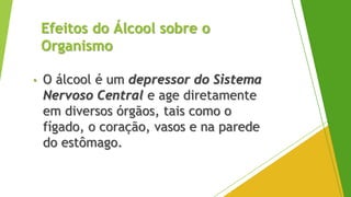 Efeitos do Álcool sobre o
Organismo
• O álcool é um depressor do Sistema
Nervoso Central e age diretamente
em diversos órgãos, tais como o
fígado, o coração, vasos e na parede
do estômago.
 