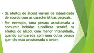 • Os efeitos do álcool variam de intensidade
de acordo com as características pessoais.
• Por exemplo, uma pessoa acostumada a
consumir bebidas alcoólicas sentirá os
efeitos do álcool com menor intensidade,
quando comparada com uma outra pessoa
que não está acostumada a beber.
 
