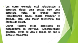 • Um outro exemplo está relacionado a
estrutura física; uma pessoa com uma
estrutura física de grande porte
(considerando altura, massa muscular e
gordura) terá uma maior resistência aos
efeitos do álcool.
• Outros fatores estão associados ao
metabolismo do indivíduo, vulnerabilidade
genética, estilo de vida e tempo em que o
álcool é consumido
 