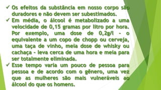  Os efeitos da substância em nosso corpo são
duradores e não devem ser subestimados.
 Em média, o álcool é metabolizado a uma
velocidade de 0,15 gramas por litro por hora.
Por exemplo, uma dose de 0,2g/l - o
equivalente a um copo de chopp ou cerveja,
uma taça de vinho, meia dose de whisky ou
cachaça - leva cerca de uma hora e meia para
ser totalmente eliminada.
 Esse tempo varia um pouco de pessoa para
pessoa e de acordo com o gênero, uma vez
que as mulheres são mais vulneráveis ao
álcool do que os homens.
 