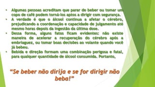 • Algumas pessoas acreditam que parar de beber ou tomar um
copo de café podem torná-los aptos a dirigir com segurança.
• A verdade é que o álcool continua a afetar o cérebro,
prejudicando a coordenação e capacidade de julgamento até
mesmo horas depois da ingestão da última dose.
• Dessa forma, alguns fatos ficam evidentes: não existe
maneira de acelerar a recuperação do cérebro após a
embriaguez, ou tomar boas decisões ao volante quando você
já bebeu.
• Bebida e direção formam uma combinação perigosa e fatal,
para qualquer quantidade de álcool consumida. Portanto,
“Se beber não dirija e se for dirigir não
beba!”
 