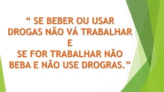 “ SE BEBER OU USAR
DROGAS NÃO VÁ TRABALHAR
E
SE FOR TRABALHAR NÃO
BEBA E NÃO USE DROGRAS.”
 
