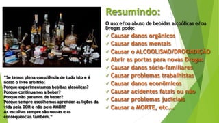 Resumindo:
O uso e/ou abuso de bebidas alcoólicas e/ou
Drogas pode:
 Causar danos orgânicos
 Causar danos mentais
 Causar o ALCOOLISMO/DROGADIÇÃO
 Abrir as portas para novas Drogas
 Causar danos sócio-familiares
 Causar problemas trabalhistas
 Causar danos econômicos
 Causar acidentes fatais ou não
 Causar problemas judiciais
 Causar a MORTE, etc...
“Se temos plena consciência de tudo isto e é
nosso o livre arbítrio:
Porque experimentamos bebibas alcoólicas?
Porque continuamos a beber?
Porque não paramos de beber?
Porque sempre escolhemos aprender as lições da
vida pela DOR e não pelo AMOR?
As escolhas sempre são nossas e as
consequências também.”
 