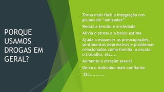 PORQUE
USAMOS
DROGAS EM
GERAL?
 Torna mais fácil a integração nos
grupos de “amizades”
 Reduz a tensão e ansiedade
 Alivia o stress e a baixo estima
 Ajuda a esquecer as preocupações,
sentimentos depressivos e problemas
relacionados coma família, a escola,
o trabalho, etc....
 Aumenta a atração sexual
 Deixa o indivíduo mais confiante
 Etc..........
 