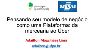 Pensando seu modelo de negócio
como uma Plataforma: da
mercearia ao Über
Adailton Magalhães Lima
adailton@ufpa.br
 
