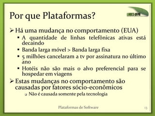 Por que Plataformas?
Há uma mudança no comportamento (EUA)
 A quantidade de linhas telefônicas ativas está
decaindo
 Banda larga móvel > Banda larga fixa
 5 milhões cancelaram a tv por assinatura no último
ano
 Hotéis não são mais o alvo preferencial para se
hospedar em viagens
Estas mudanças no comportamento são
causadas por fatores sócio-econômicos
 Não é causada somente pela tecnologia
13Plataformas de Software
 