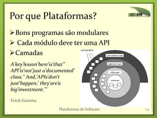 Por que Plataformas?
Bons programas são modulares
 Cada módulo deve ter uma API
Camadas
24
A'key'lesson'here'is'that’’
API'is'not'just a'documented’
class.'' And,'APIs'don’t
just'happen;' they'are’a
big'investment."'
Erich Gamma
Plataformas de Software
 