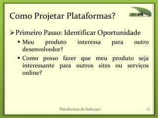 Como Projetar Plataformas?
Primeiro Passo: Identificar Oportunidade
 Meu produto interessa para outro
desenvolvedor?
 Como posso fazer que meu produto seja
interessante para outros sites ou serviços
online?
Plataformas de Software 26
 