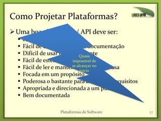 Como Projetar Plataformas?
Uma boa plataforma / API deve ser:
 Fácil de aprender
 Fácil de usar, mesmo sem documentação
 Difícil de usar incorretamente
 Fácil de estender
 Fácil de ler e manter o código que a usa
 Focada em um propósito
 Poderosa o bastante para atender os requisitos
 Apropriada e direcionada a um público
 Bem documentada
27Plataformas de Software
Quase
impossível de
se alcançar no
início
 