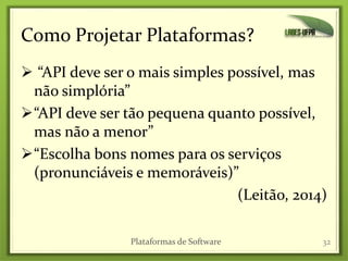 Como Projetar Plataformas?
 “API deve ser o mais simples possível, mas
não simplória”
“API deve ser tão pequena quanto possível,
mas não a menor”
“Escolha bons nomes para os serviços
(pronunciáveis e memoráveis)”
(Leitão, 2014)
Plataformas de Software 32
 