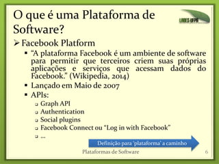 O que é uma Plataforma de
Software?
Facebook Platform
 “A plataforma Facebook é um ambiente de software
para permitir que terceiros criem suas próprias
aplicações e serviços que acessam dados do
Facebook.” (Wikipedia, 2014)
 Lançado em Maio de 2007
 APIs:
 Graph API
 Authentication
 Social plugins
 Facebook Connect ou “Log in with Facebook”
 …
6
Definição para ‘plataforma’ a caminho
Plataformas de Software
 