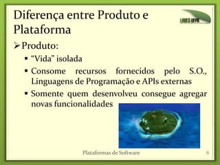 Diferença entre Produto e
Plataforma
Produto:
 “Vida” isolada
 Consome recursos fornecidos pelo S.O.,
Linguagens de Programação e APIs externas
 Somente quem desenvolveu consegue agregar
novas funcionalidades
8Plataformas de Software
 