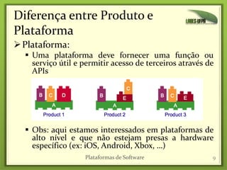 Diferença entre Produto e
Plataforma
Plataforma:
 Uma plataforma deve fornecer uma função ou
serviço útil e permitir acesso de terceiros através de
APIs
 Obs: aqui estamos interessados em plataformas de
alto nível e que não estejam presas a hardware
específico (ex: iOS, Android, Xbox, …)
9Plataformas de Software
 