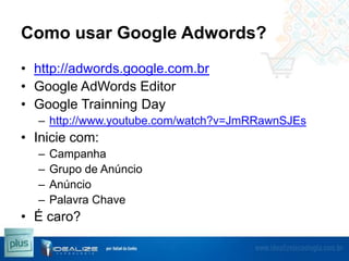 Como usar Google Adwords?
• http://adwords.google.com.br
• Google AdWords Editor
• Google Trainning Day
– http://www.youtube.com/watch?v=JmRRawnSJEs

• Inicie com:
–
–
–
–

Campanha
Grupo de Anúncio
Anúncio
Palavra Chave

• É caro?

 