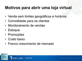 Motivos para abrir uma loja virtual
•
•
•
•
•
•
•

Venda sem limites geográficos e horários
Comodidade para os clientes
Monitoramento de vendas
Estoque
Promoções
Custo baixo
Franco crescimento de mercado

 