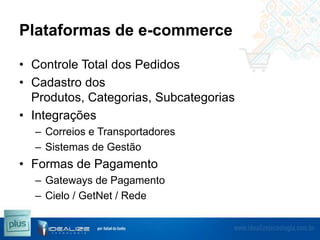 Plataformas de e-commerce
• Controle Total dos Pedidos
• Cadastro dos
Produtos, Categorias, Subcategorias
• Integrações
– Correios e Transportadores
– Sistemas de Gestão

• Formas de Pagamento
– Gateways de Pagamento
– Cielo / GetNet / Rede

 