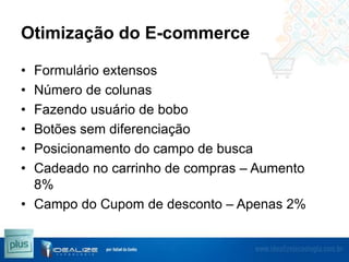 Otimização do E-commerce
•
•
•
•
•
•

Formulário extensos
Número de colunas
Fazendo usuário de bobo
Botões sem diferenciação
Posicionamento do campo de busca
Cadeado no carrinho de compras – Aumento
8%
• Campo do Cupom de desconto – Apenas 2%

 