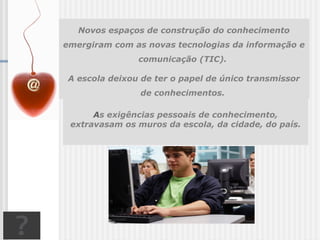 Novos espaços de construção do conhecimento
emergiram com as novas tecnologias da informação e
comunicação (TIC).
A escola deixou de ter o papel de único transmissor
de conhecimentos.
As exigências pessoais de conhecimento,
extravasam os muros da escola, da cidade, do país.
 