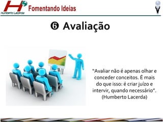 ❻ Avaliação

“Avaliar não é apenas olhar e
conceder conceitos. É mais
do que isso: é criar juízo e
intervir, quando necessário”.
(Humberto Lacerda)

 