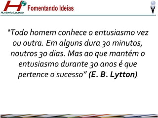 “Todo homem conhece o entusiasmo vez
ou outra. Em alguns dura 30 minutos,
noutros 30 dias. Mas ao que mantém o
entusiasmo durante 30 anos é que
pertence o sucesso” (E. B. Lytton)

 