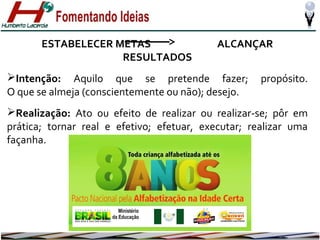 ESTABELECER METAS
RESULTADOS

ALCANÇAR

Intenção: Aquilo que se pretende fazer;
O que se almeja (conscientemente ou não); desejo.

propósito.

Realização: Ato ou efeito de realizar ou realizar-se; pôr em
prática; tornar real e efetivo; efetuar, executar; realizar uma
façanha.

 
