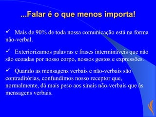 ...Falar é o que menos importa! Exteriorizamos palavras e frases intermináveis que não são ecoadas por nosso corpo, nossos gestos e expressões. Quando as mensagens verbais e não-verbais são contraditórias, confundimos nosso receptor que, normalmente, dá mais peso aos sinais não-verbais que às mensagens verbais. Mais de 90% de toda nossa comunicação está na forma não-verbal.  