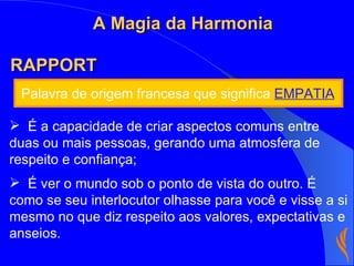 Palavra de origem francesa que significa  EMPATIA RAPPORT  É a capacidade de criar aspectos comuns entre duas ou mais pessoas, gerando uma atmosfera de respeito e confiança; É ver o mundo sob o ponto de vista do outro. É como se seu interlocutor olhasse para você e visse a si mesmo no que diz respeito aos valores, expectativas e anseios. A Magia da Harmonia 