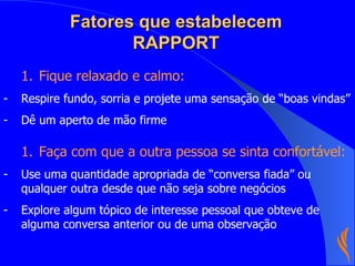 Fatores que estabelecem RAPPORT Fique relaxado e calmo: Respire fundo, sorria e projete uma sensação de “boas vindas” Dê um aperto de mão firme  Faça com que a outra pessoa se sinta confortável: Use uma quantidade apropriada de “conversa fiada” ou qualquer outra desde que não seja sobre negócios Explore algum tópico de interesse pessoal que obteve de alguma conversa anterior ou de uma observação 