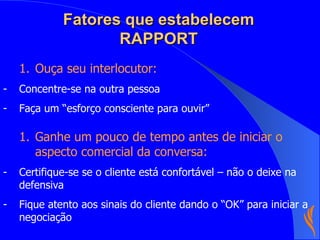 Fatores que estabelecem RAPPORT Ouça seu interlocutor: Concentre-se na outra pessoa Faça um “esforço consciente para ouvir”  Ganhe um pouco de tempo antes de iniciar o aspecto comercial da conversa: Certifique-se se o cliente está confortável – não o deixe na defensiva Fique atento aos sinais do cliente dando o “OK” para iniciar a negociação 