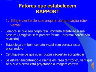 Fatores que estabelecem RAPPORT Esteja ciente de sua própria comunicação não-verbal Lembre-se que seu corpo fala. Portanto atente-se à sua postura (Amigável sem parecer íntima. Informal porém não relaxado) Estabeleça um bom contato visual sem parecer estar encarando-o Certifique-se de que suas roupas são/estão apropriadas  Se estiver encontrando o cliente em “seu território”, verifique se o que o cerca está projetando a imagem correta 