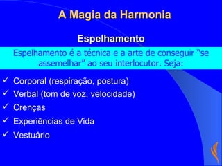 Espelhamento é a técnica e a arte de conseguir “se assemelhar” ao seu interlocutor. Seja: Corporal (respiração, postura) Crenças Espelhamento A Magia da Harmonia Experiências de Vida Vestuário Verbal (tom de voz, velocidade) 