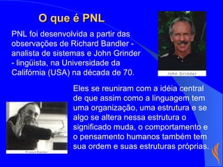 Eles se reuniram com a idéia central de que assim como a linguagem tem uma organização, uma estrutura e se algo se altera nessa estrutura o significado muda, o comportamento e o pensamento humanos também tem sua ordem e suas estruturas próprias.   PNL foi desenvolvida a partir das observações de Richard Bandler - analista de sistemas e John Grinder - lingüista, na Universidade da Califórnia (USA) na década de 70. O que é PNL 