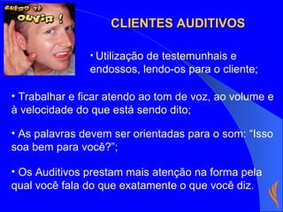 Utilização de testemunhais e endossos, lendo-os para o cliente; Trabalhar e ficar atendo ao tom de voz, ao volume e à velocidade do que está sendo dito; As palavras devem ser orientadas para o som: “Isso soa bem para você?”; Os Auditivos prestam mais atenção na forma pela qual você fala do que exatamente o que você diz. CLIENTES AUDITIVOS 