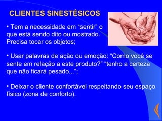 Tem a necessidade em “sentir” o que está sendo dito ou mostrado. Precisa tocar os objetos; Usar palavras de ação ou emoção: “Como você se sente em relação a este produto?” “tenho a certeza que não ficará pesado...”; Deixar o cliente confortável respeitando seu espaço físico (zona de conforto). CLIENTES SINESTÉSICOS 
