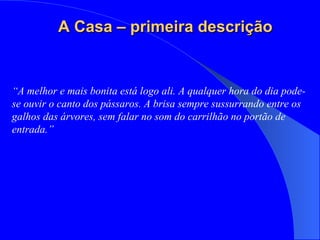 “ A melhor e mais bonita está logo ali. A qualquer hora do dia pode-se ouvir o canto dos pássaros. A brisa sempre sussurrando entre os galhos das árvores, sem falar no som do carrilhão no portão de entrada.” A Casa – primeira descrição 