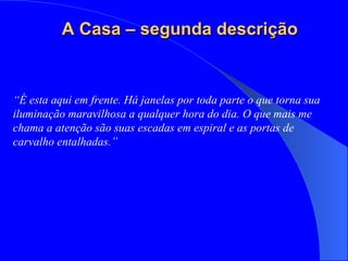 “ É esta aqui em frente. Há janelas por toda parte o que torna sua iluminação maravilhosa a qualquer hora do dia. O que mais me chama a atenção são suas escadas em espiral e as portas de carvalho entalhadas.” A Casa – segunda descrição 
