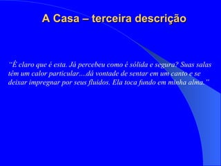 “ É claro que é esta. Já percebeu como é sólida e segura? Suas salas têm um calor particular....dá vontade de sentar em um canto e se deixar impregnar por seus fluidos. Ela toca fundo em minha alma.” A Casa – terceira descrição 
