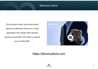 Mentoria Online
10
Para conhecer melhor sobre este produto
agende uma Mentoria Online com o nosso
especialista. Ela é rápida, fácil e gratuita.
Agende já acessando o link abaixo ou ligando
para 19 4062-8590.
https://dlconsultoria.com
 