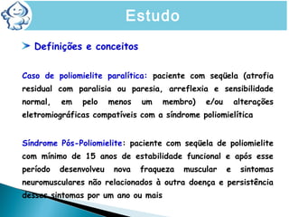 Definições e conceitos
Caso de poliomielite paralítica: paciente com seqüela (atrofia
residual com paralisia ou paresia, arreflexia e sensibilidade
normal, em pelo menos um membro) e/ou alterações
eletromiográficas compatíveis com a síndrome poliomielítica
Síndrome Pós-Poliomielite: paciente com seqüela de poliomielite
com mínimo de 15 anos de estabilidade funcional e após esse
período desenvolveu nova fraqueza muscular e sintomas
neuromusculares não relacionados à outra doença e persistência
desses sintomas por um ano ou mais
Estudo
 