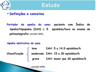  Definições e conceitos
Portador de apnéia do sono: paciente com Índice de
Apnéia/Hipopnéia (IAH) ≥ 5 episódios/hora no exame de
polissonografia (AASM 1999)
Apnéia obstrutiva do sono
leve IAH: 5 a 14,9 episódios/h
Classificação moderada IAH: 15 a 30 episódios/h
grave IAH: maior que 30 episódios/h
(AASM 1999)
Estudo
 