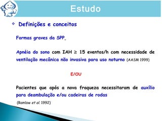  Definições e conceitos
Formas graves da SPP
Apnéia do sono com IAH ≥ 15 eventos/h com necessidade de
ventilação mecânica não invasiva para uso noturno (AASM 1999)
E/OU
Pacientes que após a nova fraqueza necessitaram de auxílio
para deambulação e/ou cadeiras de rodas
(Ramlow et al. 1992)
Estudo
 