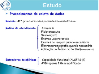 Procedimentos de coleta de dados
Revisão: 417 prontuários dos pacientes do ambulatório
Rotina de atendimento Anamnese
Fisioterapeuta
Neurologista
Exames Laboratoriais
Exames de imagem quando necessário
Eletroneuromiografia quando necessário
Aplicação do Índice de Barthel(anualmente)
Entrevistas telefônicas Capacidade funcional (ALSFRS-R)
AVD: apenas 1 ítem modificado
Estudo
 