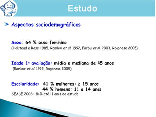 Aspectos sociodemográficos
Sexo: 64 % sexo feminino
(Halstead e Rossi 1985, Ramlow et al. 1992, Farbu et al. 2003, Ragonese 2005)
Idade 1a
avaliação: média e mediana de 45 anos
(Ramlow et al. 1992, Ragonese 2005)
Escolaridade: 41 % mulheres: ≥ 15 anos
44 % homens: 11 a 14 anos
SEADE 2003: 84% até 11 anos de estudo
Estudo
 