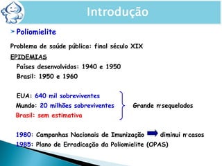 Poliomielite
Problema de saúde pública: final século XIX
EPIDEMIAS
Países desenvolvidos: 1940 e 1950
Brasil: 1950 e 1960
EUA: 640 mil sobreviventes
Mundo: 20 milhões sobreviventes Grande no
sequelados
Brasil: sem estimativa
1980: Campanhas Nacionais de Imunização diminui no
casos
1985: Plano de Erradicação da Poliomielite (OPAS)
 