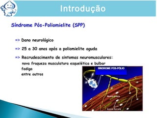 Síndrome Pós-Poliomielite (SPP)
=> Dano neurológico
=> 25 a 30 anos após a poliomielite aguda
=> Recrudescimento de sintomas neuromusculares:
nova fraqueza musculatura esquelética e bulbar
fadiga
entre outros
SÍNDROME PÓS-POLIOMIELITEIntrodução
 