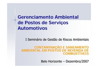 Gerenciamento Ambiental
de Postos de Serviços
Automotivos
A t    ti

  I Seminário de Gestão de Riscos Ambientais

       CONTAMINAÇÃO E SANEAMENTO
 AMBIENTAL EM POSTOS DE REVENDA DE
                     COMBUSTÍVEIS

            Belo Horizonte – Dezembro/2007
 