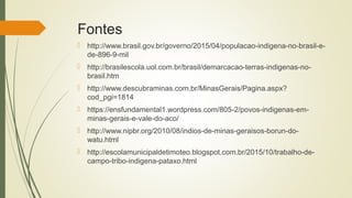 Fontes
 http://www.brasil.gov.br/governo/2015/04/populacao-indigena-no-brasil-e-
de-896-9-mil
 http://brasilescola.uol.com.br/brasil/demarcacao-terras-indigenas-no-
brasil.htm
 http://www.descubraminas.com.br/MinasGerais/Pagina.aspx?
cod_pgi=1814
 https://ensfundamental1.wordpress.com/805-2/povos-indigenas-em-
minas-gerais-e-vale-do-aco/
 http://www.nipbr.org/2010/08/indios-de-minas-geraisos-borun-do-
watu.html
 http://escolamunicipaldetimoteo.blogspot.com.br/2015/10/trabalho-de-
campo-tribo-indigena-pataxo.html
 