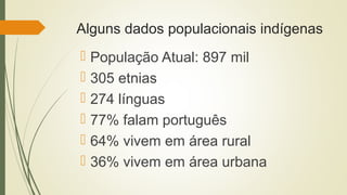 Alguns dados populacionais indígenas
 População Atual: 897 mil
 305 etnias
 274 línguas
 77% falam português
 64% vivem em área rural
 36% vivem em área urbana
 