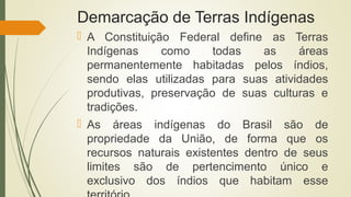 Demarcação de Terras Indígenas
 A Constituição Federal define as Terras
Indígenas como todas as áreas
permanentemente habitadas pelos índios,
sendo elas utilizadas para suas atividades
produtivas, preservação de suas culturas e
tradições.
 As áreas indígenas do Brasil são de
propriedade da União, de forma que os
recursos naturais existentes dentro de seus
limites são de pertencimento único e
exclusivo dos índios que habitam esse
 